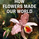 How Flowers Made our World: The Story of Nature’s Revolutionaries